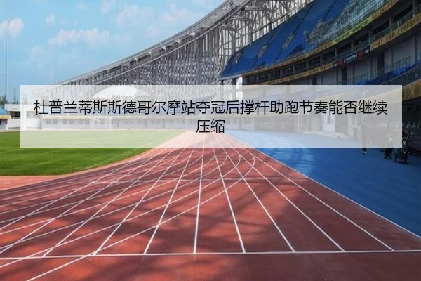 杜普兰蒂斯斯德哥尔摩站夺冠后撑杆助跑节奏能否继续压缩