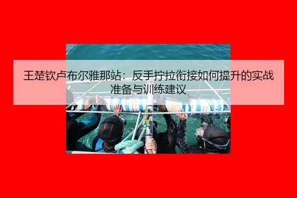 王楚钦卢布尔雅那站：反手拧拉衔接如何提升的实战准备与训练建议
