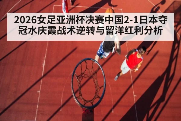 2026女足亚洲杯决赛中国2-1日本夺冠水庆霞战术逆转与留洋红利分析