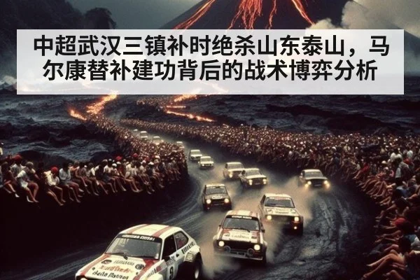 中超武汉三镇补时绝杀山东泰山,马尔康替补建功背后的战术博弈分析