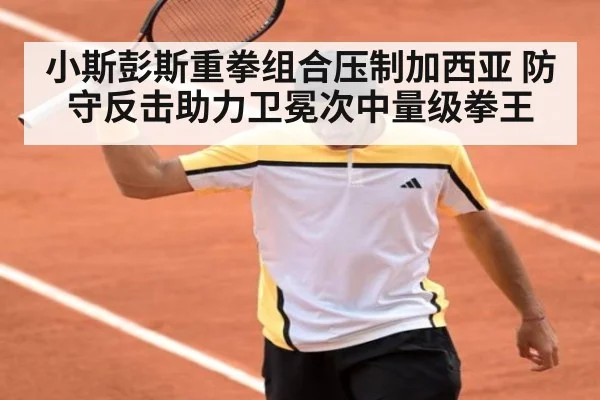 小斯彭斯重拳组合压制加西亚 防守反击助力卫冕次中量级拳王