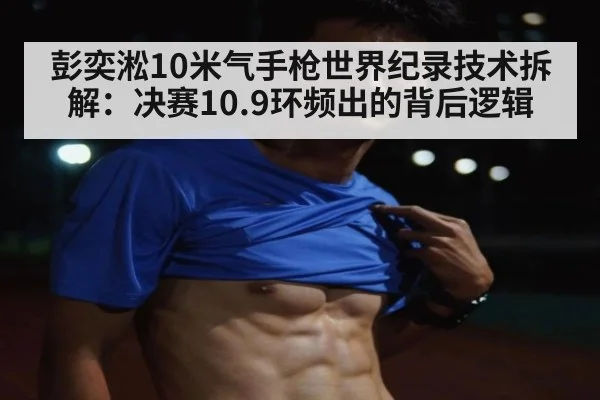 彭奕淞10米气手枪世界纪录技术拆解:决赛10.9环频出的背后逻辑